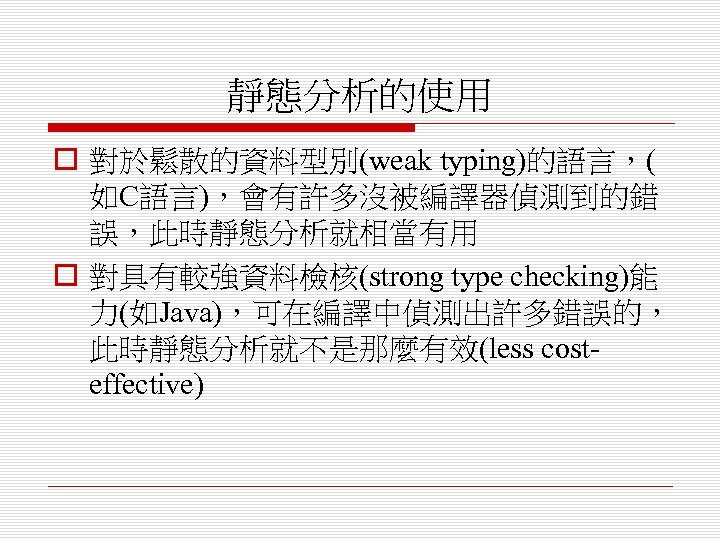 靜態分析的使用 o 對於鬆散的資料型別(weak typing)的語言，( 如C語言)，會有許多沒被編譯器偵測到的錯 誤，此時靜態分析就相當有用 o 對具有較強資料檢核(strong type checking)能 力(如Java)，可在編譯中偵測出許多錯誤的， 此時靜態分析就不是那麼有效(less costeffective) 