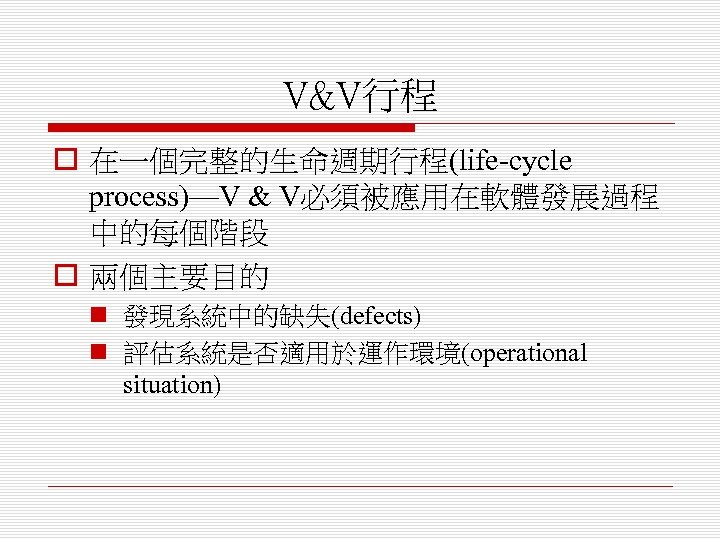 V&V行程 o 在一個完整的生命週期行程(life-cycle process)—V & V必須被應用在軟體發展過程 中的每個階段 o 兩個主要目的 n 發現系統中的缺失(defects) n 評估系統是否適用於運作環境(operational situation)