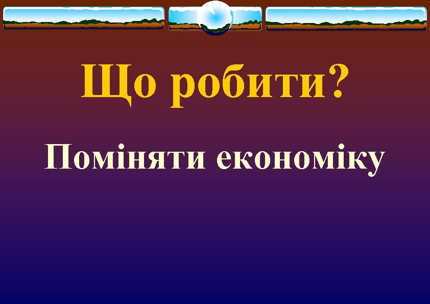 Що робити? Поміняти економіку 