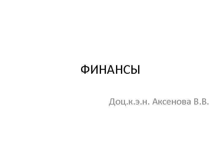 ФИНАНСЫ Доц. к. э. н. Аксенова В. В. 