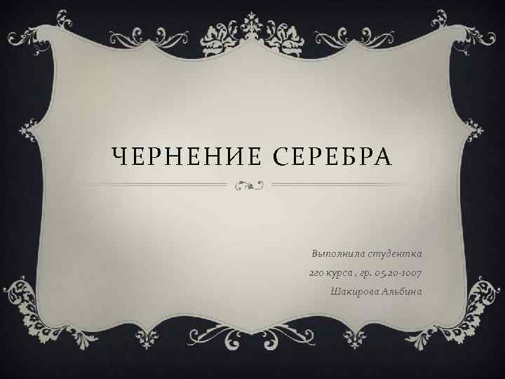 ЧЕРНЕНИЕ СЕРЕБРА Выполнила студентка 2 го курса , гр. 05. 20 -1007 Шакирова Альбина