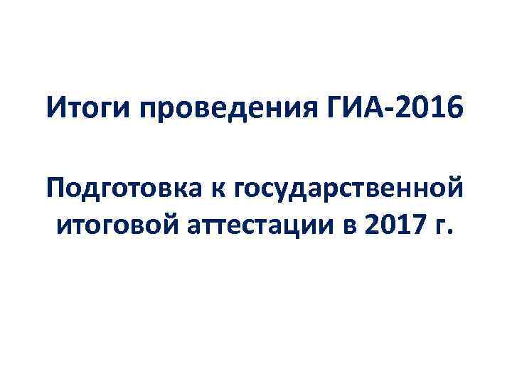 Итоги проведения ГИА-2016 Подготовка к государственной итоговой аттестации в 2017 г. 