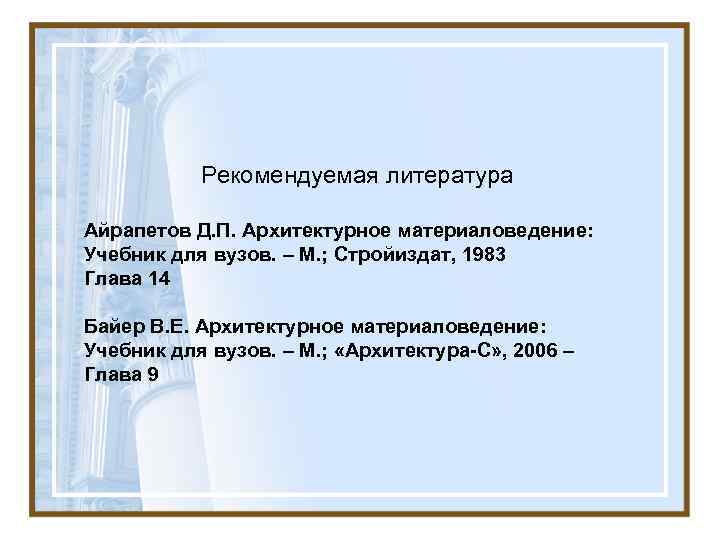 Рекомендуемая литература Айрапетов Д. П. Архитектурное материаловедение: Учебник для вузов. – М. ; Стройиздат,