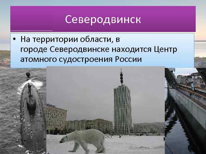 Северодвинск • На территории области, в городе Северодвинске находится Центр атомного судостроения России 