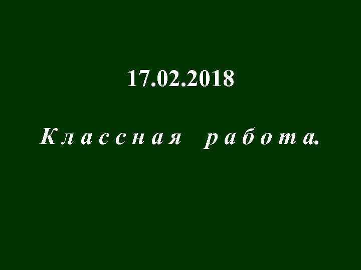 17. 02. 2018 Классная р а б о т а. 