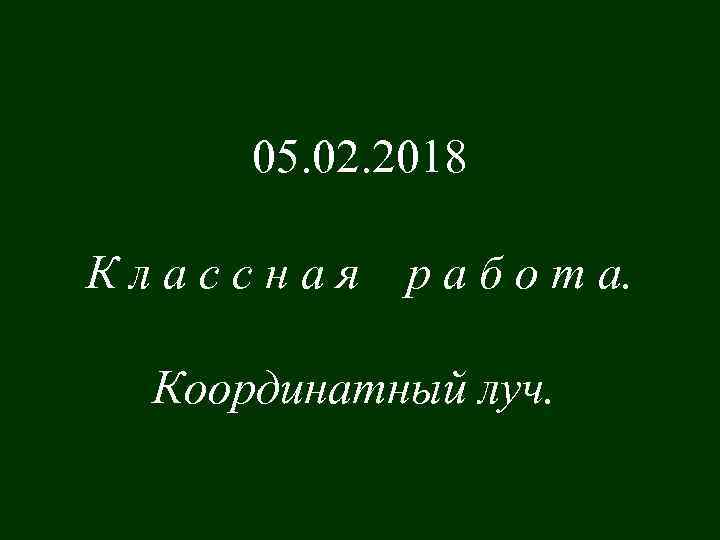 05. 02. 2018 Классная р а б о т а. Координатный луч. 