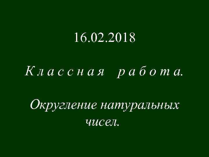 16. 02. 2018 Классная р а б о т а. Округление натуральных чисел. 