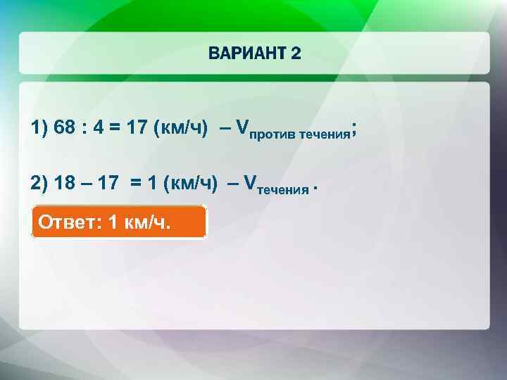 1) 68 : 4 = 17 (км/ч) – Vпротив течения; 2) 18 – 17