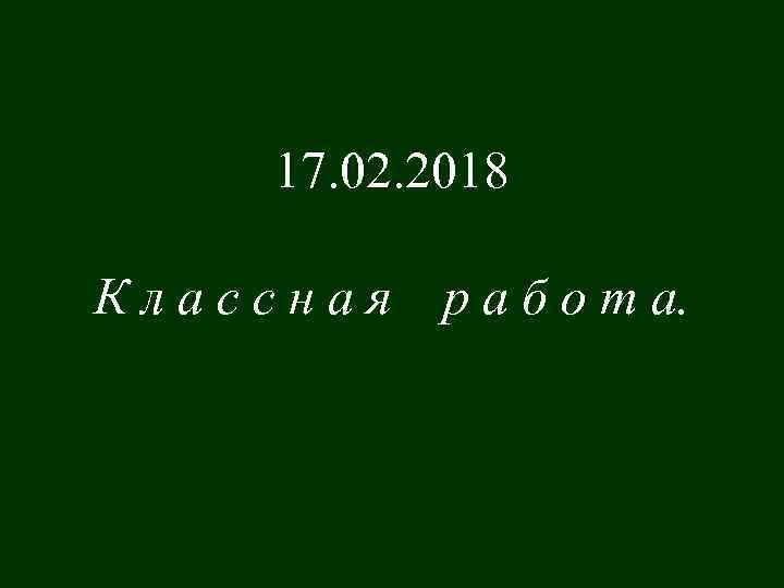 17. 02. 2018 Классная р а б о т а. 