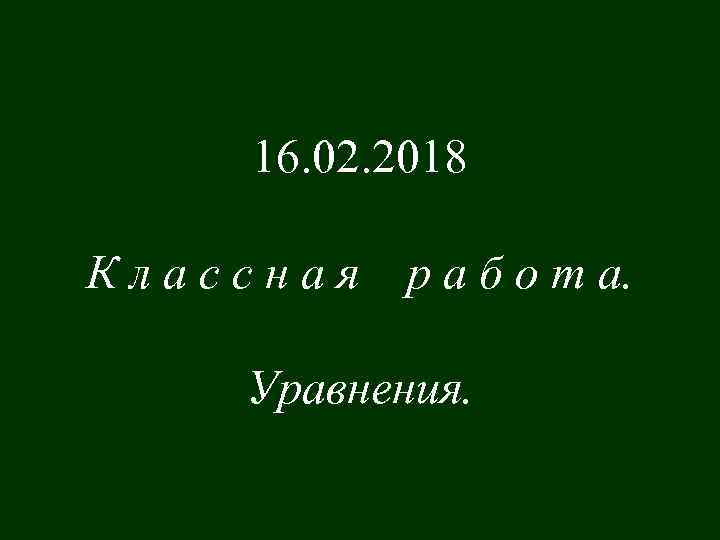 16. 02. 2018 Классная р а б о т а. Уравнения. 