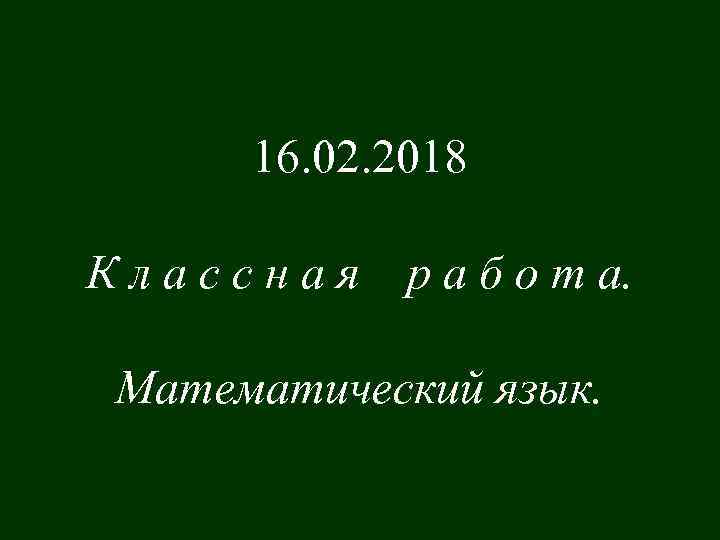 16. 02. 2018 Классная р а б о т а. Математический язык. 