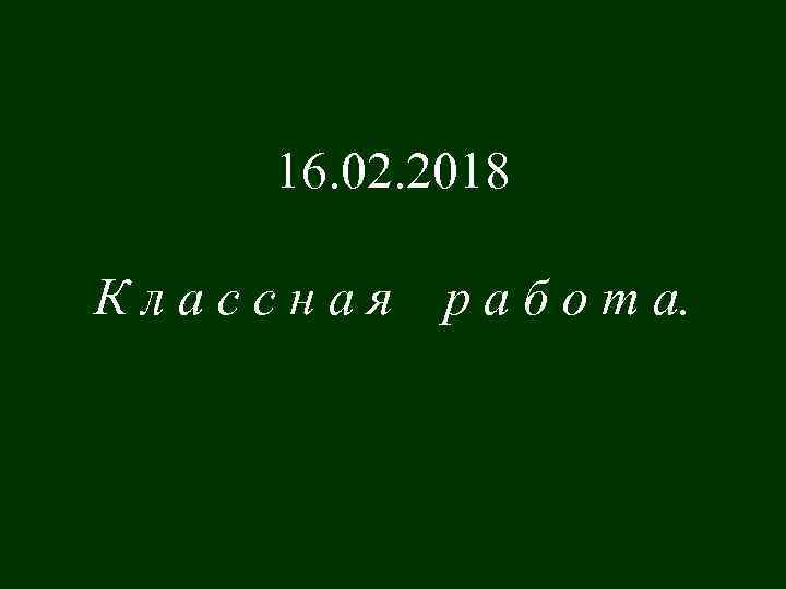 16. 02. 2018 Классная р а б о т а. 