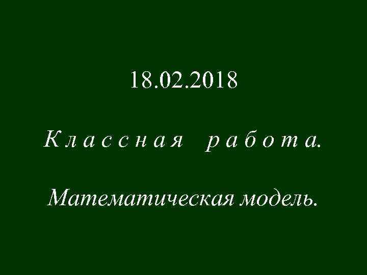 18. 02. 2018 Классная р а б о т а. Математическая модель. 