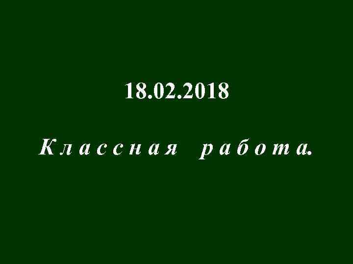 18. 02. 2018 Классная р а б о т а. 