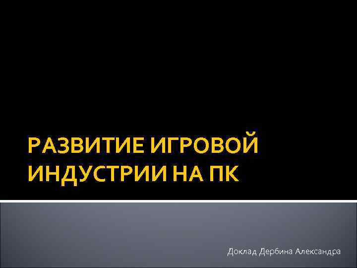 РАЗВИТИЕ ИГРОВОЙ ИНДУСТРИИ НА ПК Доклад Дербина Александра 