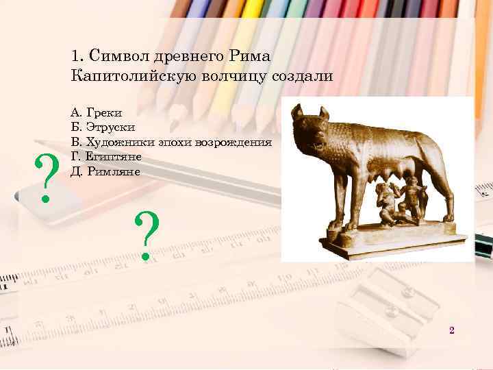 1. Символ древнего Рима Капитолийскую волчицу создали ? А. Греки Б. Этруски В. Художники