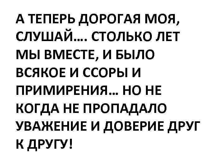 А ТЕПЕРЬ ДОРОГАЯ МОЯ, СЛУШАЙ…. СТОЛЬКО ЛЕТ МЫ ВМЕСТЕ, И БЫЛО ВСЯКОЕ И ССОРЫ
