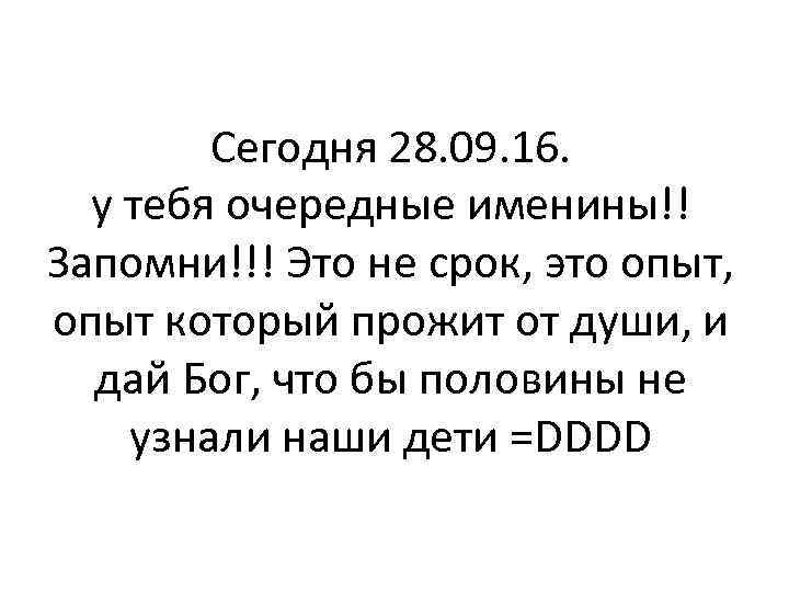 Сегодня 28. 09. 16. у тебя очередные именины!! Запомни!!! Это не срок, это опыт,
