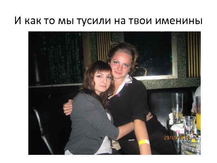 И как то мы тусили на твои именины 