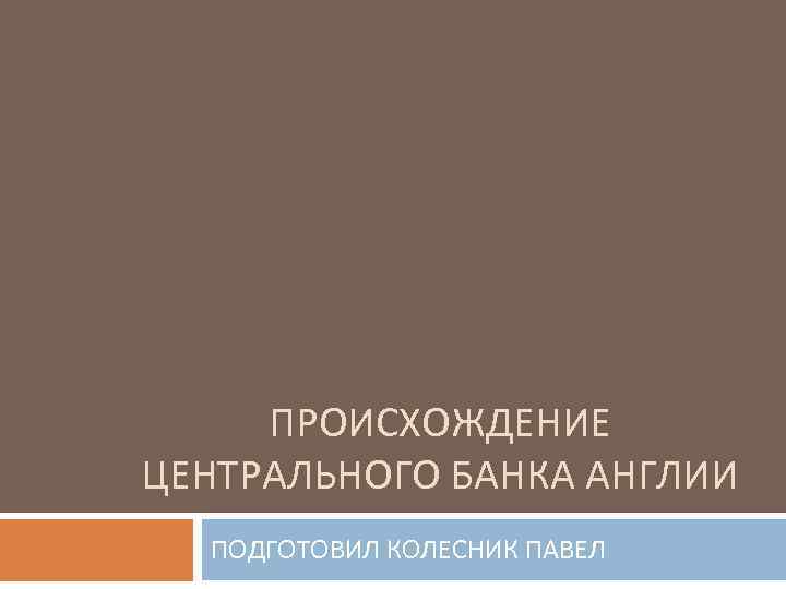 ПРОИСХОЖДЕНИЕ ЦЕНТРАЛЬНОГО БАНКА АНГЛИИ ПОДГОТОВИЛ КОЛЕСНИК ПАВЕЛ 