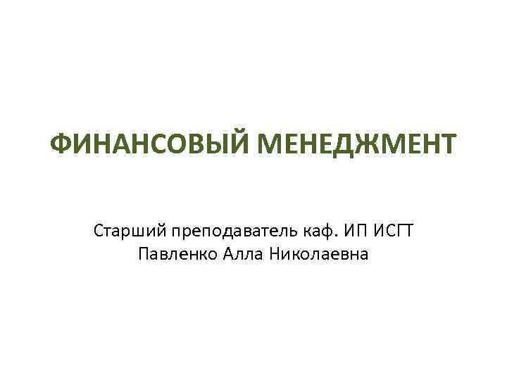 ФИНАНСОВЫЙ МЕНЕДЖМЕНТ Старший преподаватель каф. ИП ИСГТ Павленко Алла Николаевна 