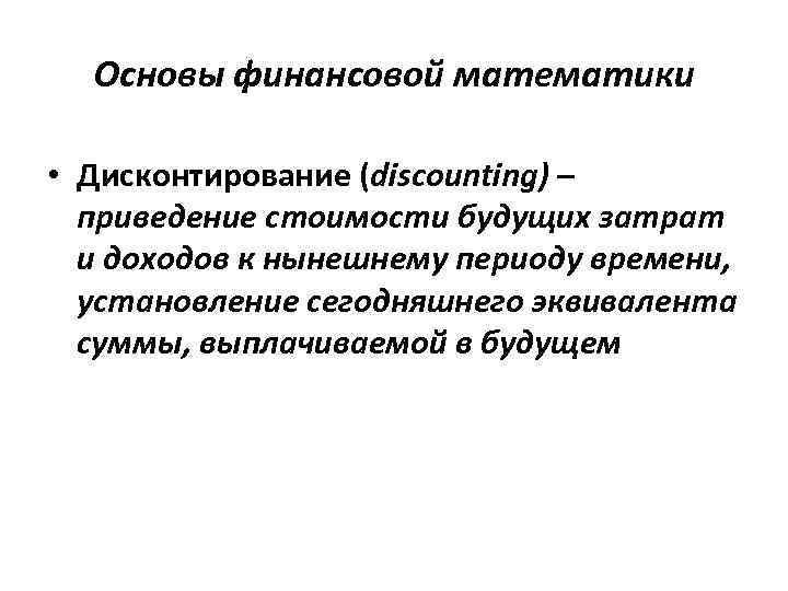 Основы финансовой математики • Дисконтирование (discounting) – приведение стоимости будущих затрат и доходов к