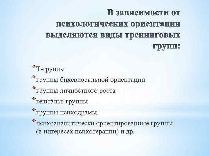 *Т-группы *группы бихевиоральной ориентации *группы личностного роста *гештальт-группы *группы психодрамы *психоаналитически ориентированные группы (в