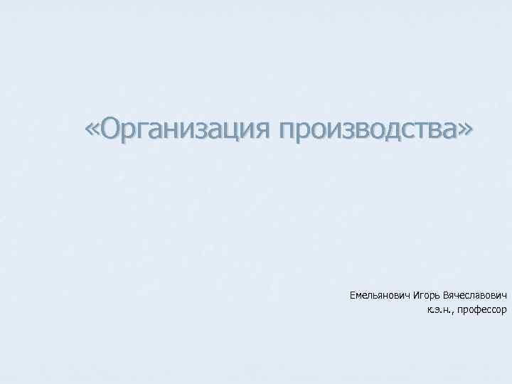  «Организация производства» Емельянович Игорь Вячеславович к. э. н. , профессор 