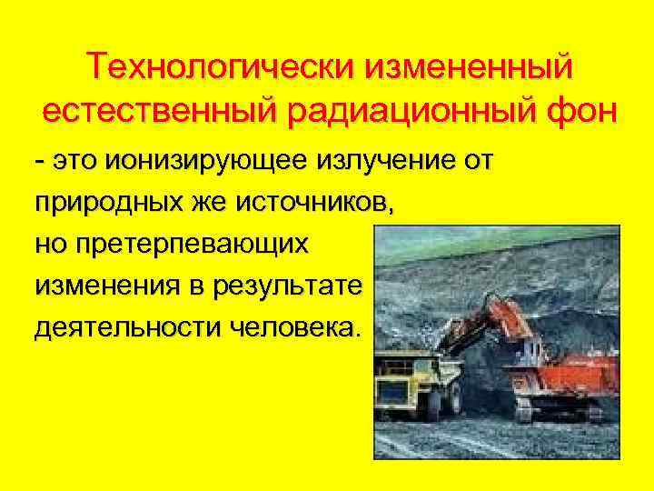 Технологически измененный естественный радиационный фон - это ионизирующее излучение от природных же источников, но