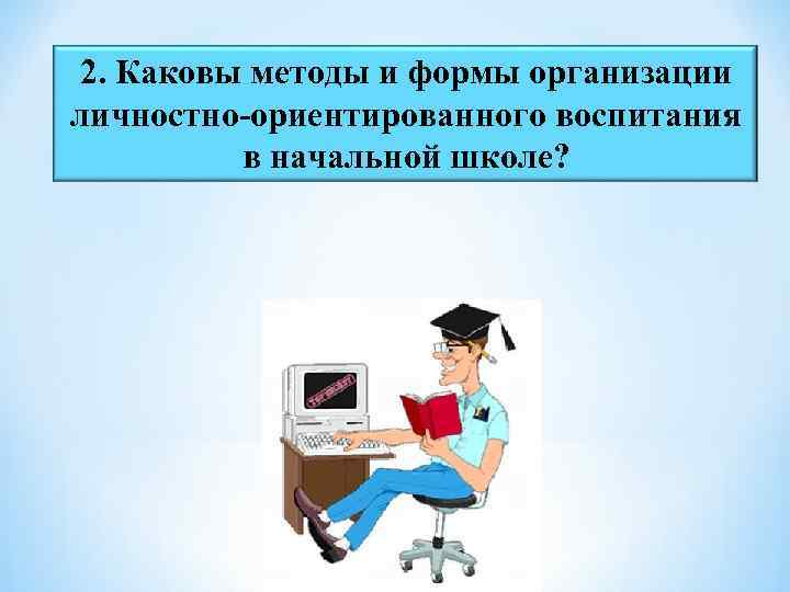 2. Каковы методы и формы организации личностно-ориентированного воспитания в начальной школе? 