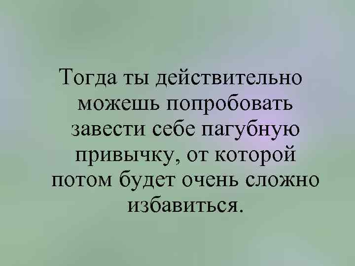 Тогда ты действительно можешь попробовать завести себе пагубную привычку, от которой потом будет очень