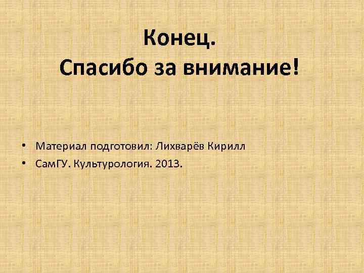 Конец. Спасибо за внимание! • Материал подготовил: Лихварёв Кирилл • Сам. ГУ. Культурология. 2013.