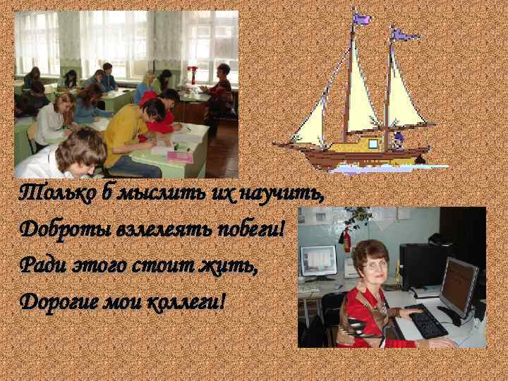 Только б мыслить их научить, Доброты взлелеять побеги! Ради этого стоит жить, Дорогие мои