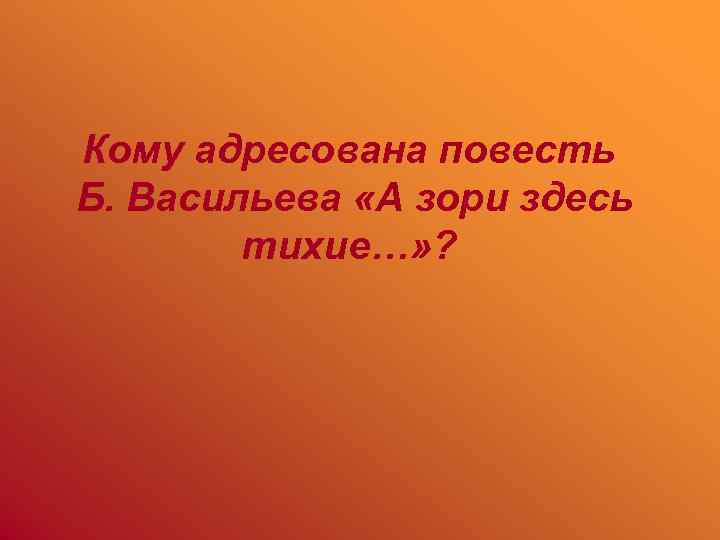 Кому адресована повесть Б. Васильева «А зори здесь тихие…» ? 