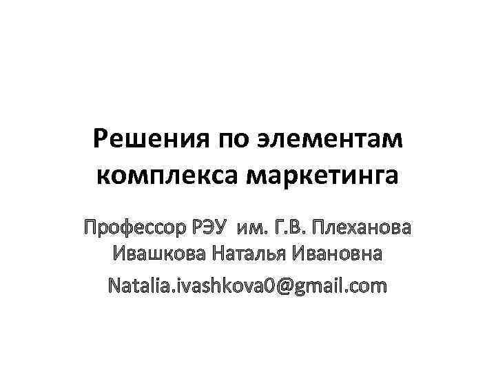 Решения по элементам комплекса маркетинга Профессор РЭУ им. Г. В. Плеханова Ивашкова Наталья Ивановна