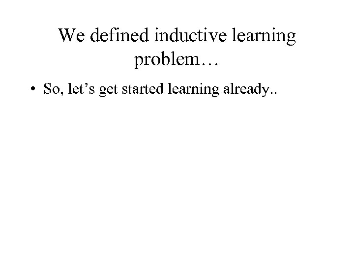 We defined inductive learning problem… • So, let’s get started learning already. . 