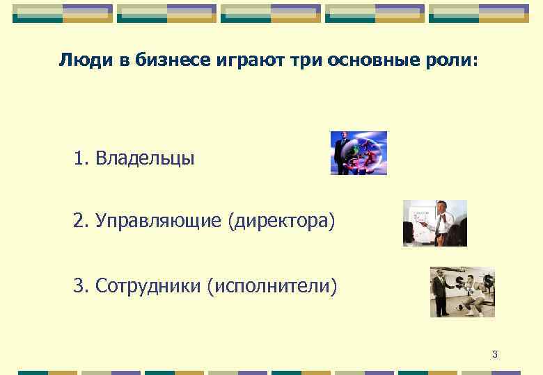 Люди в бизнесе играют три основные роли: 1. Владельцы 2. Управляющие (директора) 3. Сотрудники