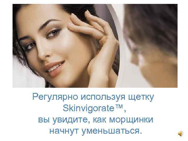 Регулярно используя щетку Skinvigorate™, вы увидите, как морщинки начнут уменьшаться. 