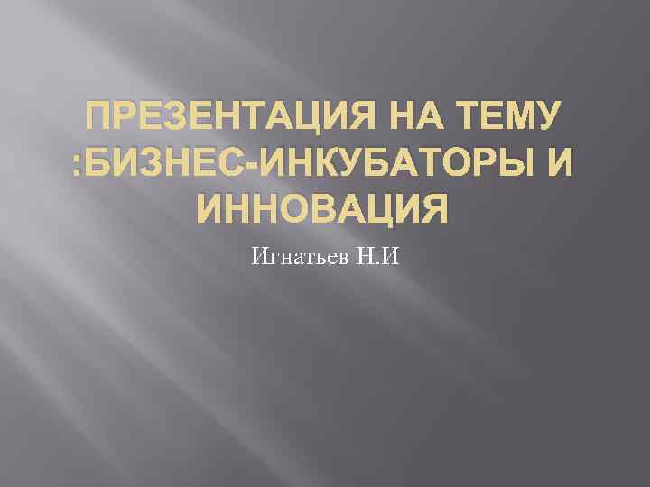 ПРЕЗЕНТАЦИЯ НА ТЕМУ : БИЗНЕС-ИНКУБАТОРЫ И ИННОВАЦИЯ Игнатьев Н. И 
