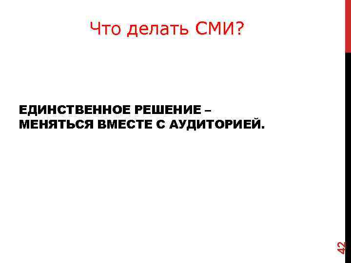 Что делать СМИ? 42 ЕДИНСТВЕННОЕ РЕШЕНИЕ – МЕНЯТЬСЯ ВМЕСТЕ С АУДИТОРИЕЙ. 