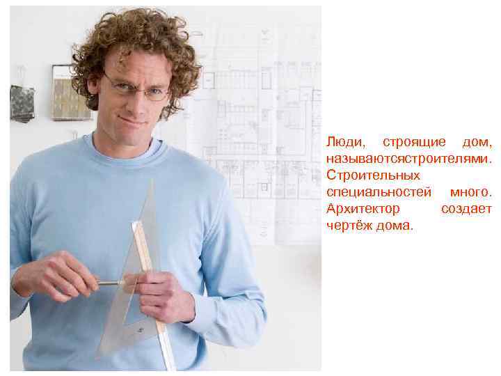Люди, строящие дом, называютсястроителями. Строительных специальностей много. Архитектор создает чертёж дома. 