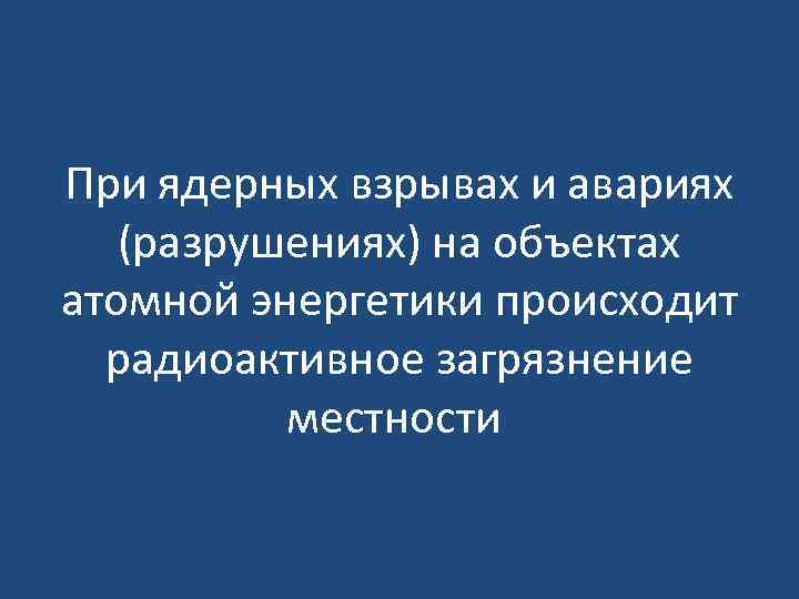При ядерных взрывах и авариях (разрушениях) на объектах атомной энергетики происходит радиоактивное загрязнение местности