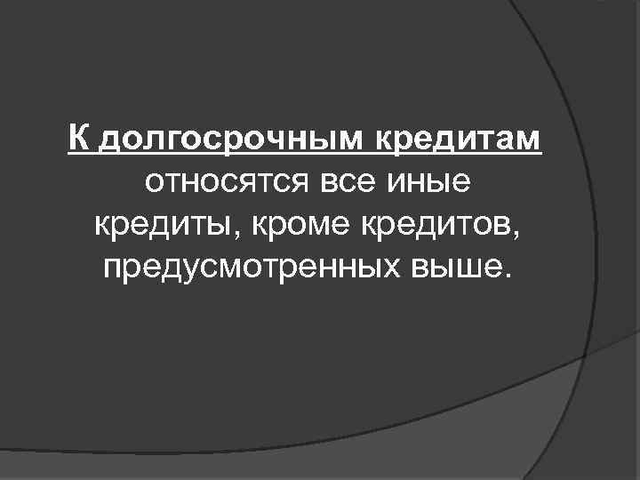 К долгосрочным кредитам относятся все иные кредиты, кроме кредитов, предусмотренных выше. 