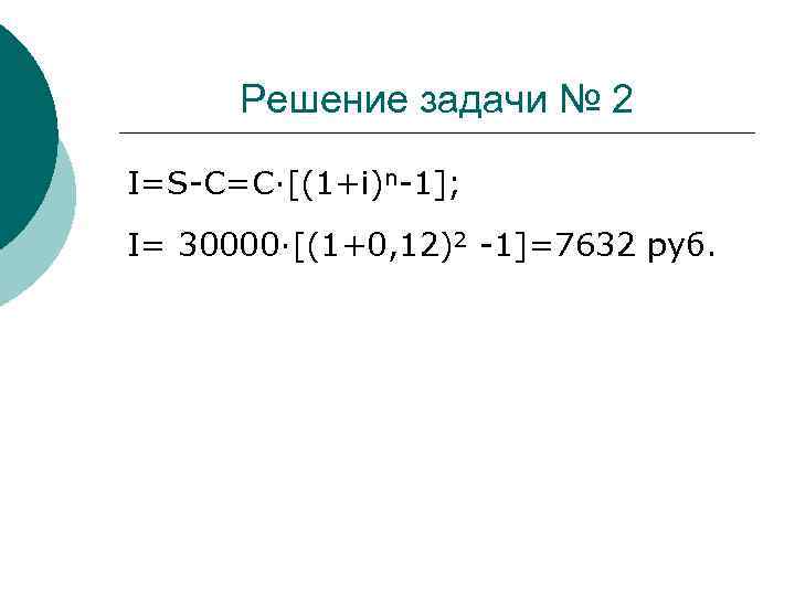 Решение задачи № 2 I=S-C=C·[(1+i)n-1]; I= 30000·[(1+0, 12)2 -1]=7632 руб. 