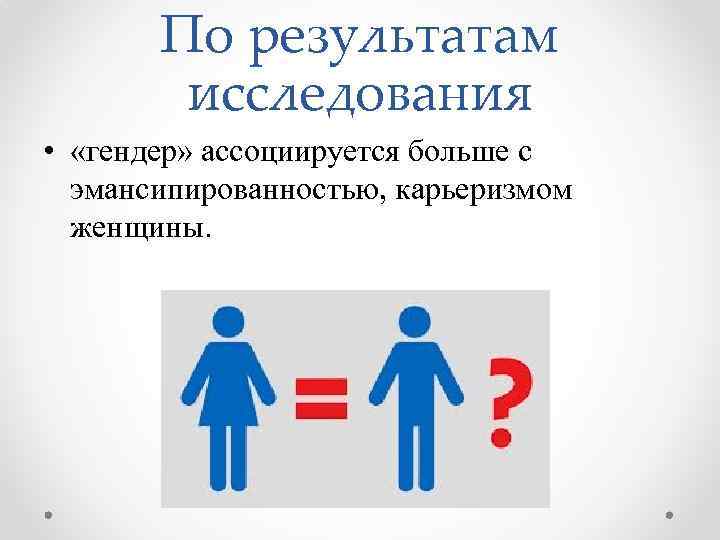 По результатам исследования • «гендер» ассоциируется больше с эмансипированностью, карьеризмом женщины. 