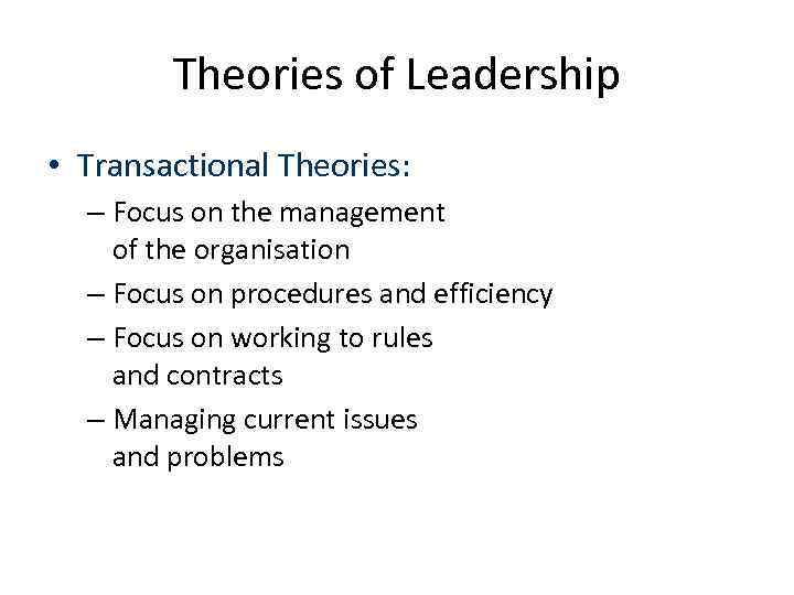 Theories of Leadership • Transactional Theories: – Focus on the management of the organisation