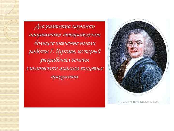 Для развития научного направления товароведения большое значение имели работы Г. Бургаве, который разработал основы