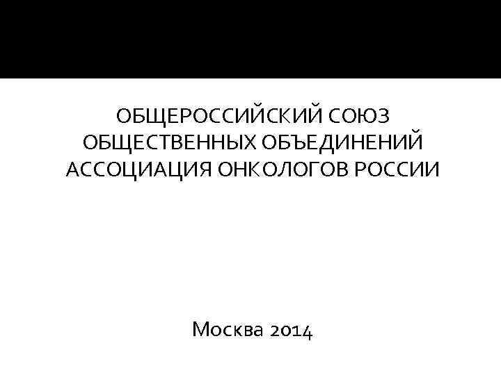 ОБЩЕРОССИЙСКИЙ СОЮЗ ОБЩЕСТВЕННЫХ ОБЪЕДИНЕНИЙ АССОЦИАЦИЯ ОНКОЛОГОВ РОССИИ Москва 2014 