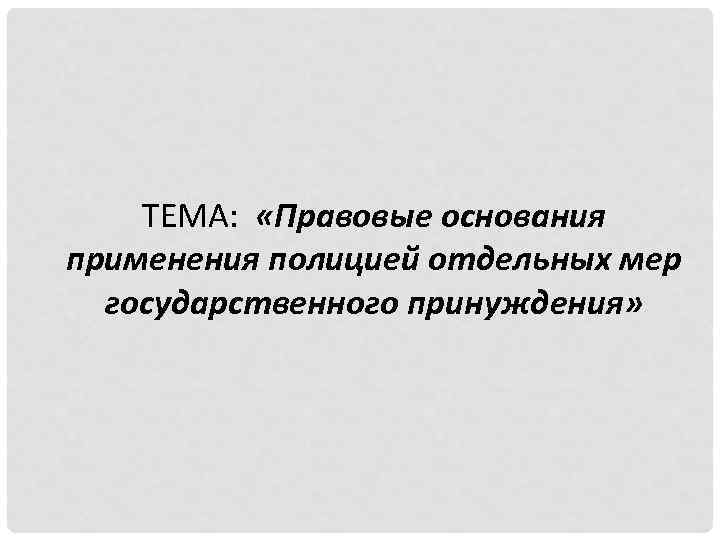 ТЕМА: «Правовые основания применения полицией отдельных мер государственного принуждения» 