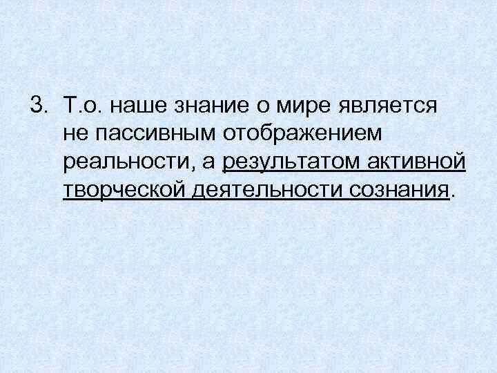 3. Т. о. наше знание о мире является не пассивным отображением реальности, а результатом